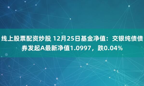 线上股票配资炒股 12月25日基金净值：交银纯债债券发起A最新净值1.0997，跌0.04%