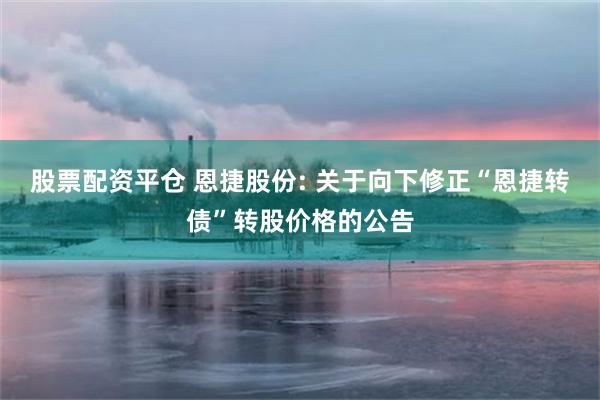 股票配资平仓 恩捷股份: 关于向下修正“恩捷转债”转股价格的公告