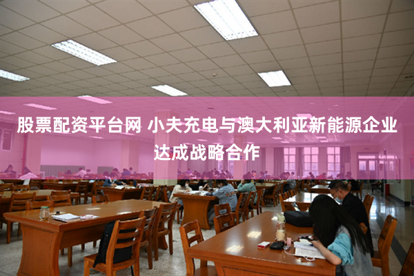 股票配资平台网 小夫充电与澳大利亚新能源企业达成战略合作