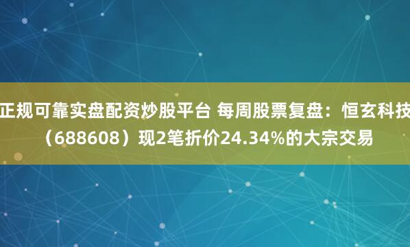 正规可靠实盘配资炒股平台 每周股票复盘：恒玄科技（688608）现2笔折价24.34%的大宗交易