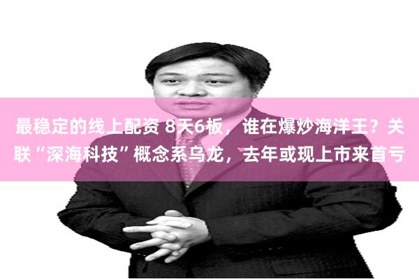 最稳定的线上配资 8天6板，谁在爆炒海洋王？关联“深海科技”概念系乌龙，去年或现上市来首亏