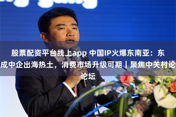 股票配资平台线上app 中国IP火爆东南亚：东盟成中企出海热土，消费市场升级可期｜聚焦中关村论坛