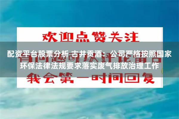 配资平台股票分析 古井贡酒：公司严格按照国家环保法律法规要求落实废气排放治理工作