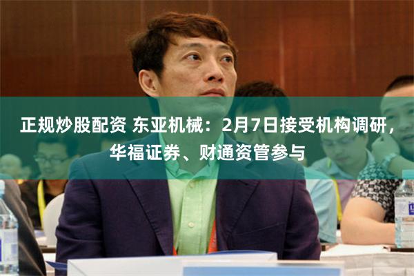 正规炒股配资 东亚机械：2月7日接受机构调研，华福证券、财通资管参与