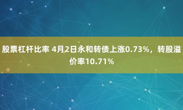 股票杠杆比率 4月2日永和转债上涨0.73%，转股溢价率10.71%