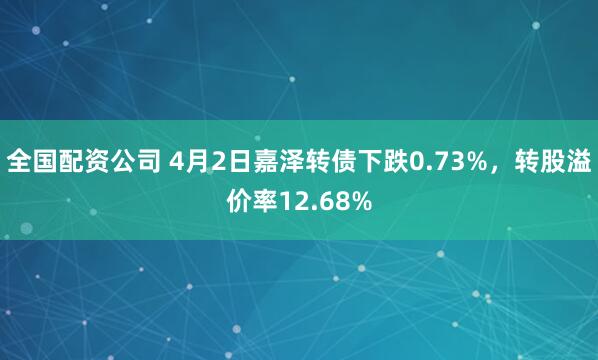 全国配资公司 4月2日嘉泽转债下跌0.73%，转股溢价率12.68%