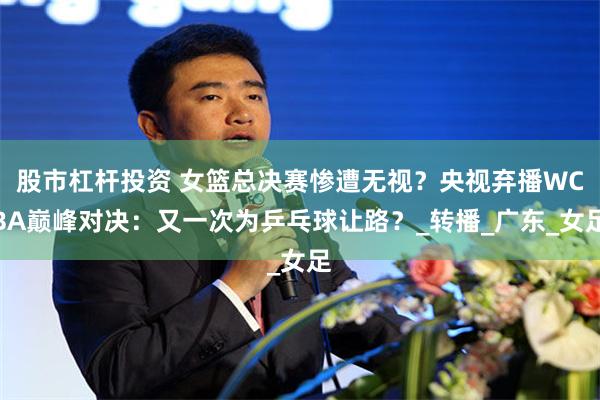 股市杠杆投资 女篮总决赛惨遭无视？央视弃播WCBA巅峰对决：又一次为乒乓球让路？_转播_广东_女足
