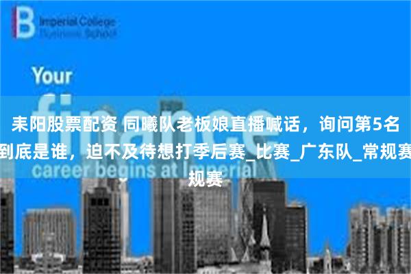 耒阳股票配资 同曦队老板娘直播喊话，询问第5名到底是谁，迫不及待想打季后赛_比赛_广东队_常规赛