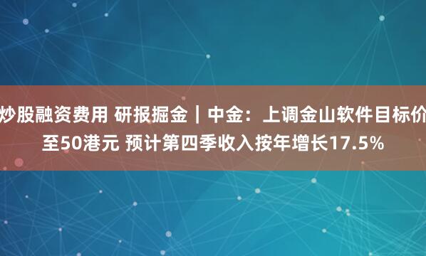 炒股融资费用 研报掘金｜中金：上调金山软件目标价至50港元 预计第四季收入按年增长17.5%