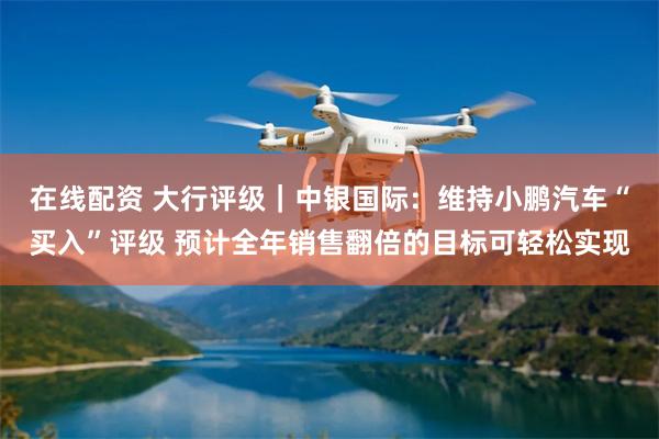 在线配资 大行评级｜中银国际：维持小鹏汽车“买入”评级 预计全年销售翻倍的目标可轻松实现