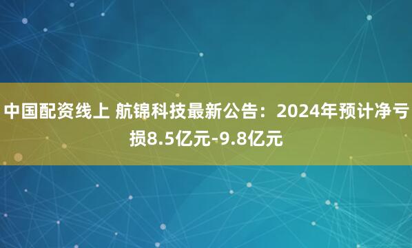中国配资线上 航锦科技最新公告：2024年预计净亏损8.5亿元-9.8亿元