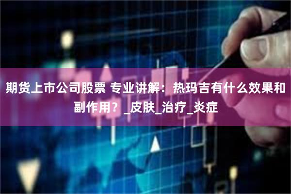 期货上市公司股票 专业讲解：热玛吉有什么效果和副作用？_皮肤_治疗_炎症
