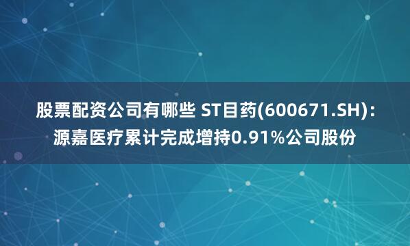 股票配资公司有哪些 ST目药(600671.SH)：源嘉医疗累计完成增持0.91%公司股份