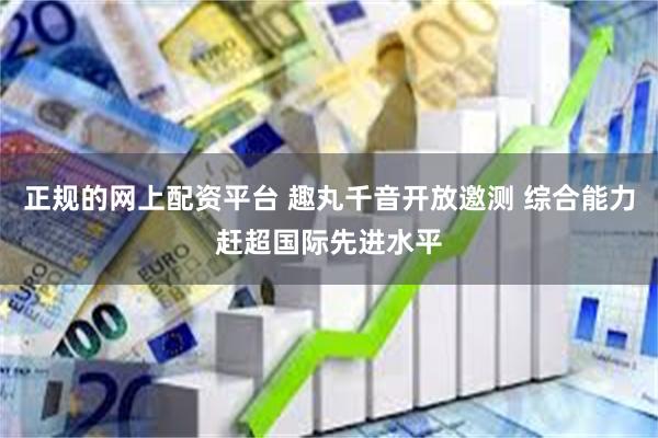 正规的网上配资平台 趣丸千音开放邀测 综合能力赶超国际先进水平