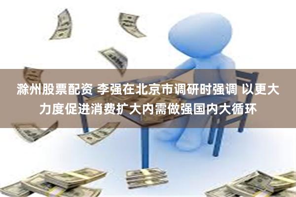 滁州股票配资 李强在北京市调研时强调 以更大力度促进消费扩大内需做强国内大循环