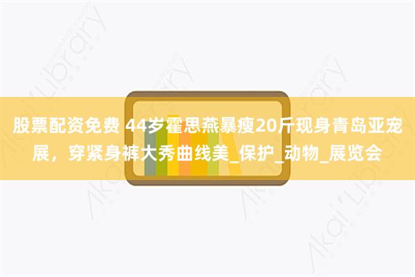股票配资免费 44岁霍思燕暴瘦20斤现身青岛亚宠展，穿紧身裤大秀曲线美_保护_动物_展览会