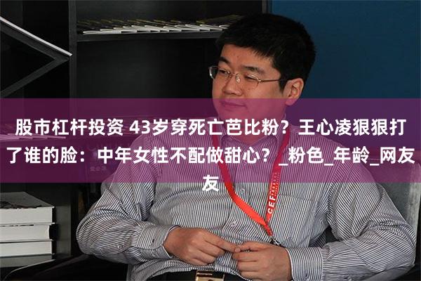 股市杠杆投资 43岁穿死亡芭比粉？王心凌狠狠打了谁的脸：中年女性不配做甜心？_粉色_年龄_网友