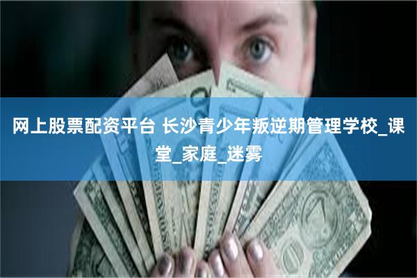 网上股票配资平台 长沙青少年叛逆期管理学校_课堂_家庭_迷雾