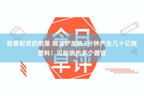 股票配资的前景 微波炉加热3分钟产生几十亿微塑料！可能损伤多个器官