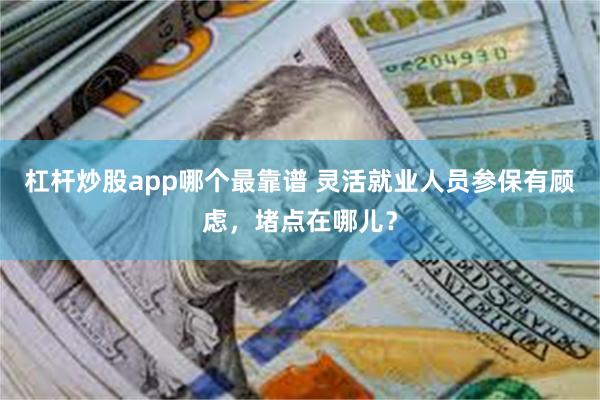 杠杆炒股app哪个最靠谱 灵活就业人员参保有顾虑，堵点在哪儿？