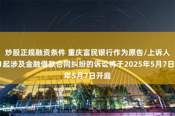 炒股正规融资条件 重庆富民银行作为原告/上诉人的11起涉及金融借款合同纠纷的诉讼将于2025年5月7日开庭