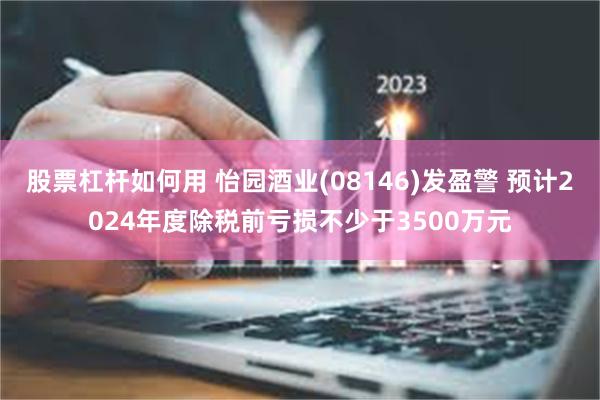 股票杠杆如何用 怡园酒业(08146)发盈警 预计2024年度除税前亏损不少于3500万元