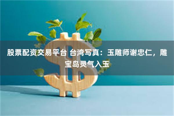 股票配资交易平台 台湾写真：玉雕师谢忠仁，雕宝岛灵气入玉