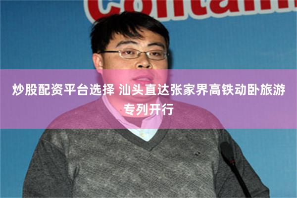 炒股配资平台选择 汕头直达张家界高铁动卧旅游专列开行