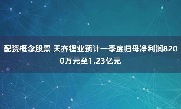 配资概念股票 天齐锂业预计一季度归母净利润8200万元至1.23亿元