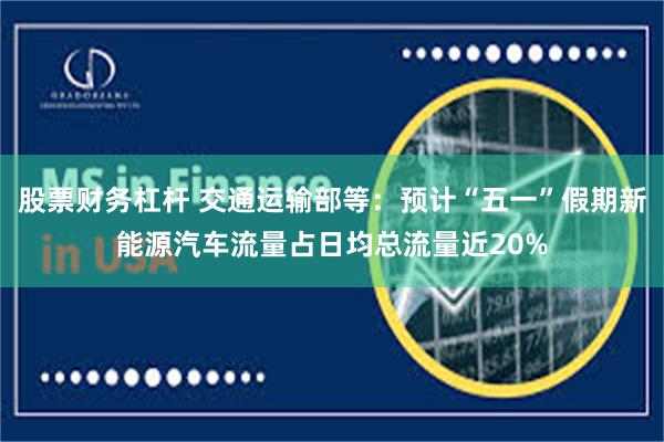 股票财务杠杆 交通运输部等：预计“五一”假期新能源汽车流量占日均总流量近20%