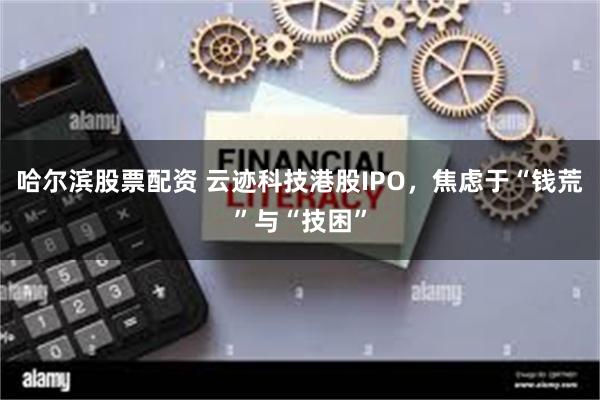 哈尔滨股票配资 云迹科技港股IPO，焦虑于“钱荒”与“技困”