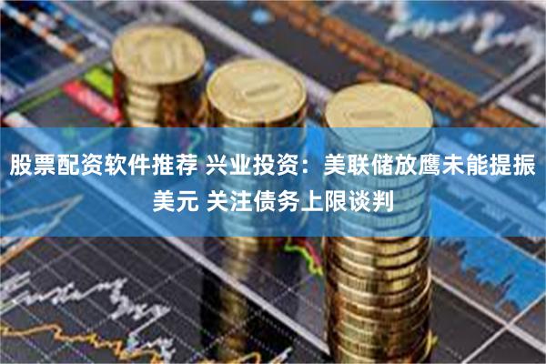 股票配资软件推荐 兴业投资：美联储放鹰未能提振美元 关注债务上限谈判