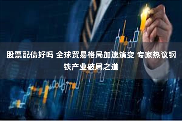 股票配债好吗 全球贸易格局加速演变 专家热议钢铁产业破局之道