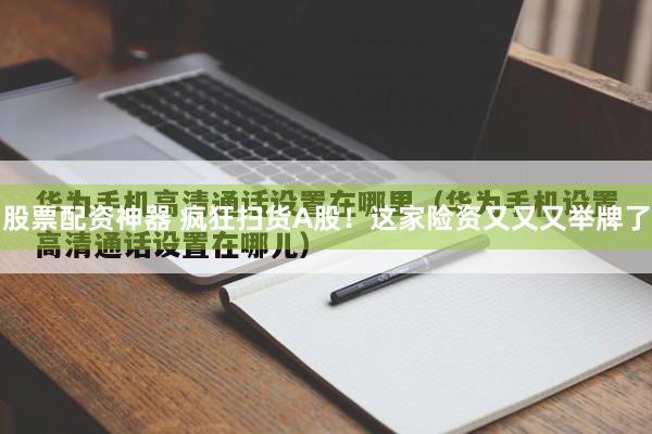 股票配资神器 疯狂扫货A股！这家险资又又又举牌了