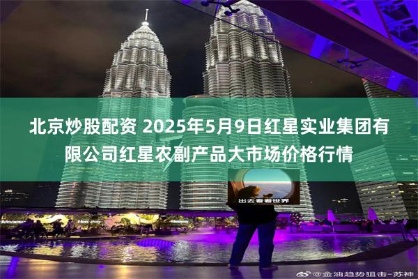 北京炒股配资 2025年5月9日红星实业集团有限公司红星农副产品大市场价格行情