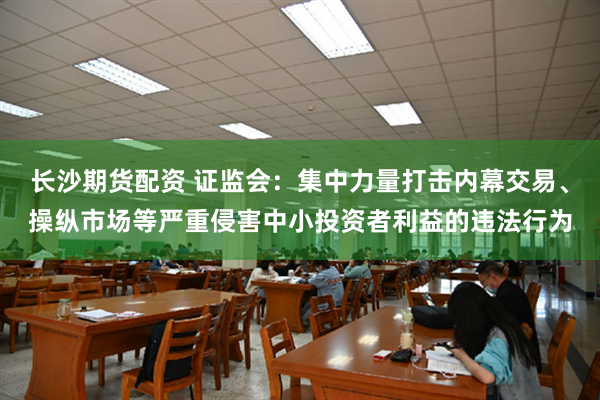 长沙期货配资 证监会：集中力量打击内幕交易、操纵市场等严重侵害中小投资者利益的违法行为