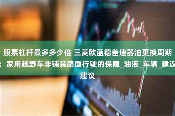 股票杠杆最多多少倍 三菱欧蓝德差速器油更换周期：家用越野车非铺装路面行驶的保障_油液_车辆_建议