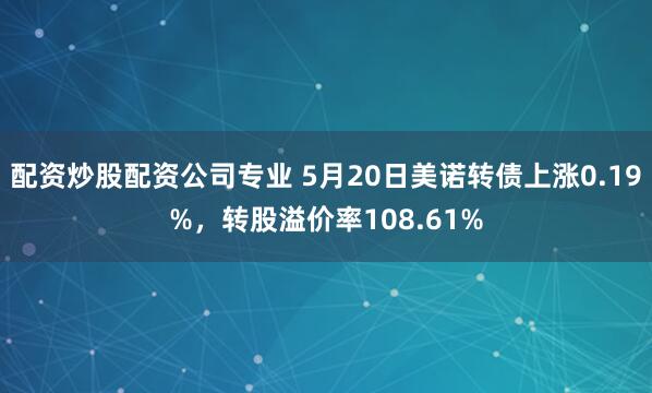 配资炒股配资公司专业 5月20日美诺转债上涨0.19%，转股溢价率108.61%