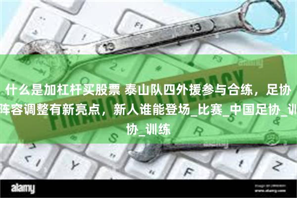 什么是加杠杆买股票 泰山队四外援参与合练，足协杯阵容调整有新亮点，新人谁能登场_比赛_中国足协_训练