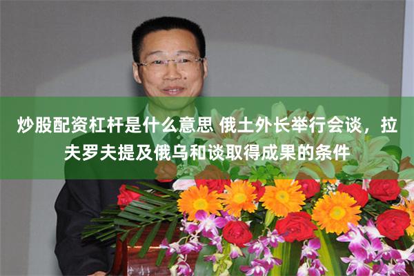 炒股配资杠杆是什么意思 俄土外长举行会谈，拉夫罗夫提及俄乌和谈取得成果的条件