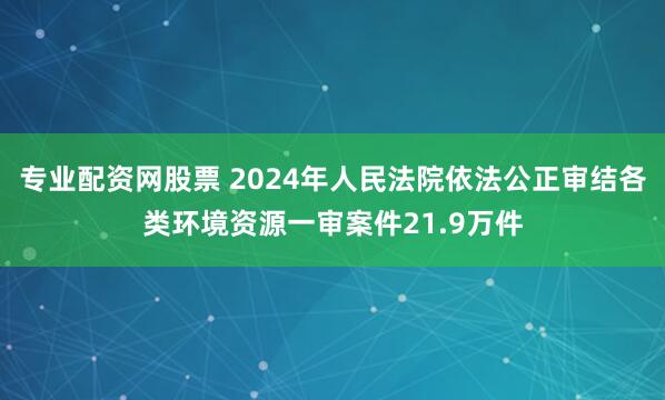 专业配资网股票 2024年人民法院依法公正审结各类环境资源一审案件21.9万件