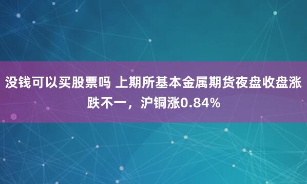 没钱可以买股票吗 上期所基本金属期货夜盘收盘涨跌不一，沪铜涨0.84%