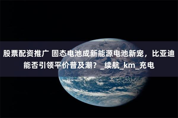 股票配资推广 固态电池成新能源电池新宠，比亚迪能否引领平价普及潮？_续航_km_充电