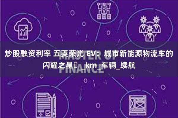 炒股融资利率 五菱荣光 EV：城市新能源物流车的闪耀之星​_km_车辆_续航
