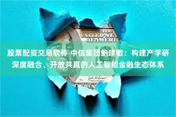 股票配资交易软件 中信集团鲍建敏：构建产学研深度融合、开放共赢的人工智能金融生态体系