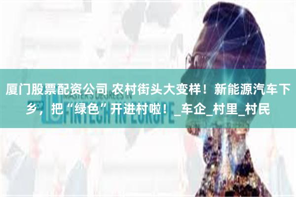 厦门股票配资公司 农村街头大变样！新能源汽车下乡，把“绿色”开进村啦！_车企_村里_村民