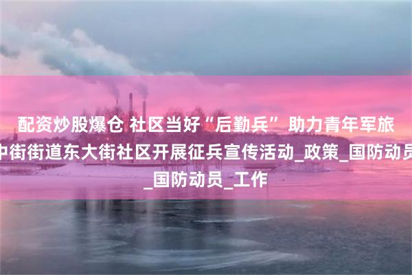 配资炒股爆仓 社区当好“后勤兵” 助力青年军旅梦——中街街道东大街社区开展征兵宣传活动_政策_国防动员_工作