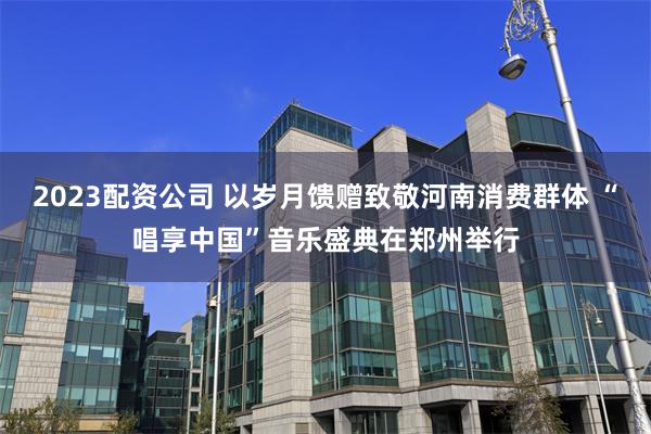 2023配资公司 以岁月馈赠致敬河南消费群体 “唱享中国”音乐盛典在郑州举行