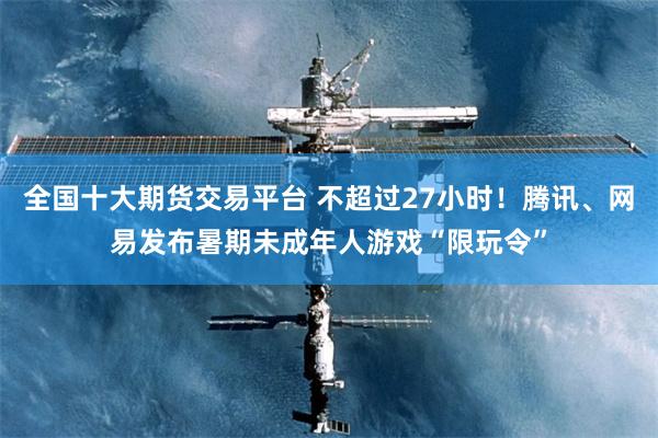全国十大期货交易平台 不超过27小时！腾讯、网易发布暑期未成年人游戏“限玩令”